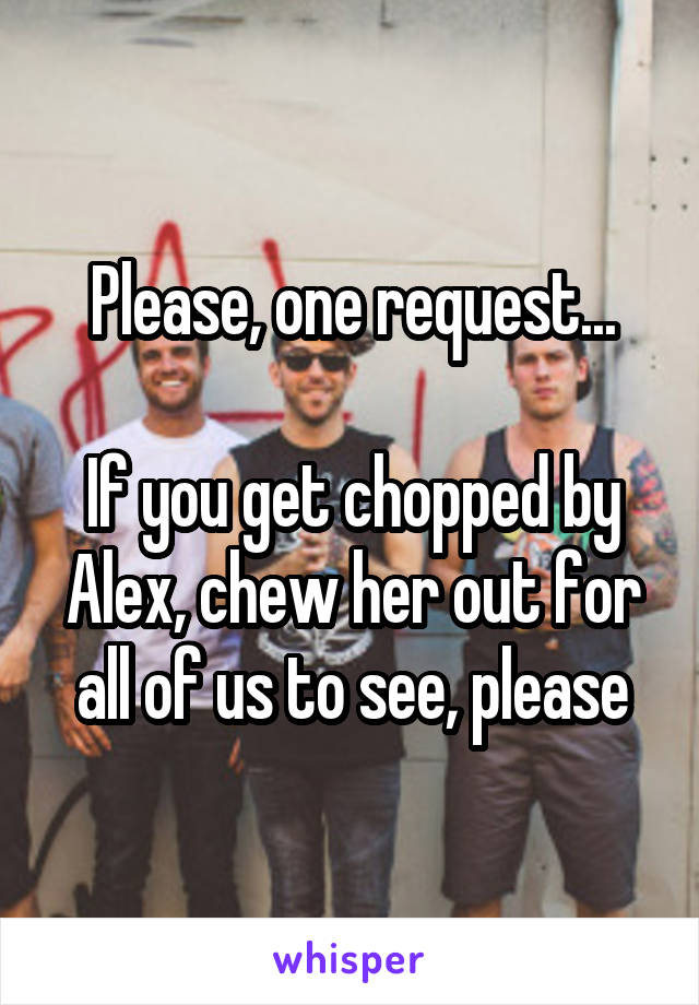 Please, one request...

If you get chopped by Alex, chew her out for all of us to see, please