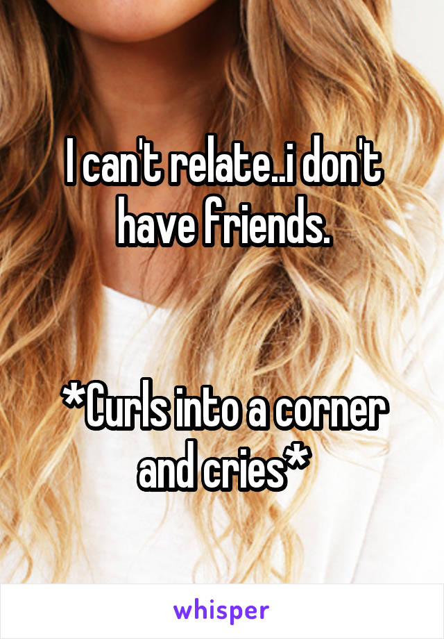 I can't relate..i don't have friends.


*Curls into a corner and cries*