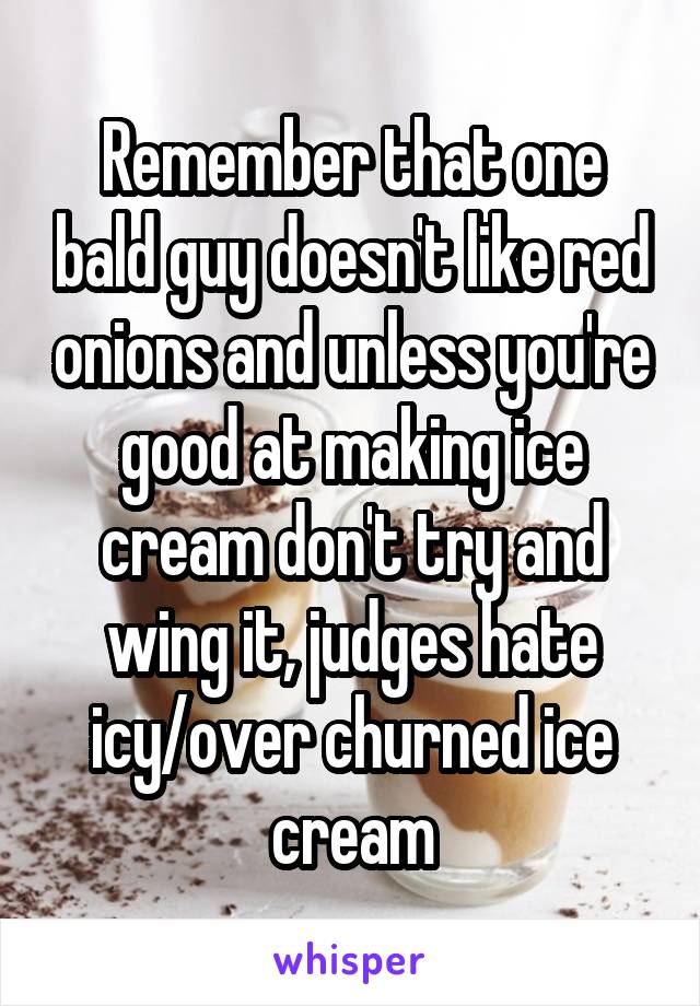 Remember that one bald guy doesn't like red onions and unless you're good at making ice cream don't try and wing it, judges hate icy/over churned ice cream