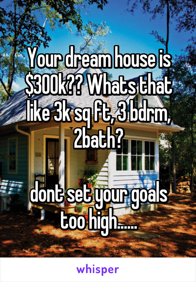 Your dream house is $300k?? Whats that like 3k sq ft, 3 bdrm, 2bath?

dont set your goals too high......