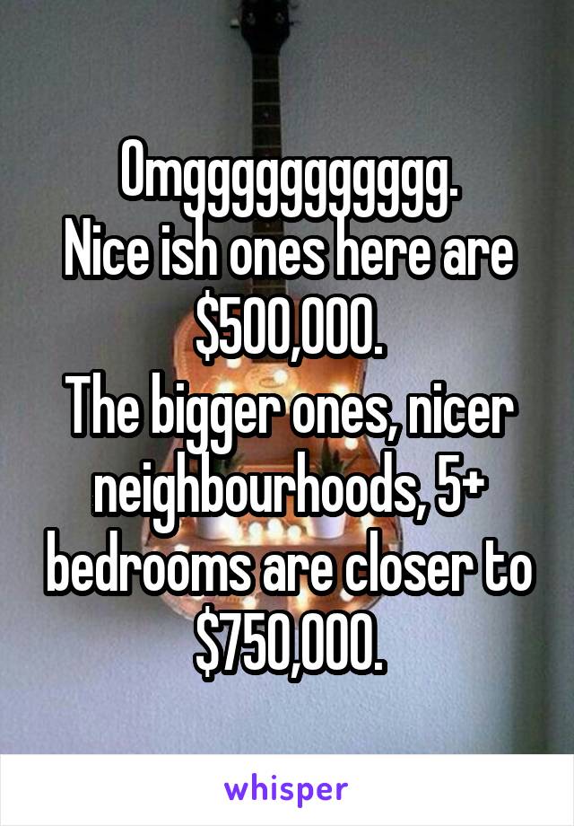 Omggggggggggg.
Nice ish ones here are $500,000.
The bigger ones, nicer neighbourhoods, 5+ bedrooms are closer to $750,000.