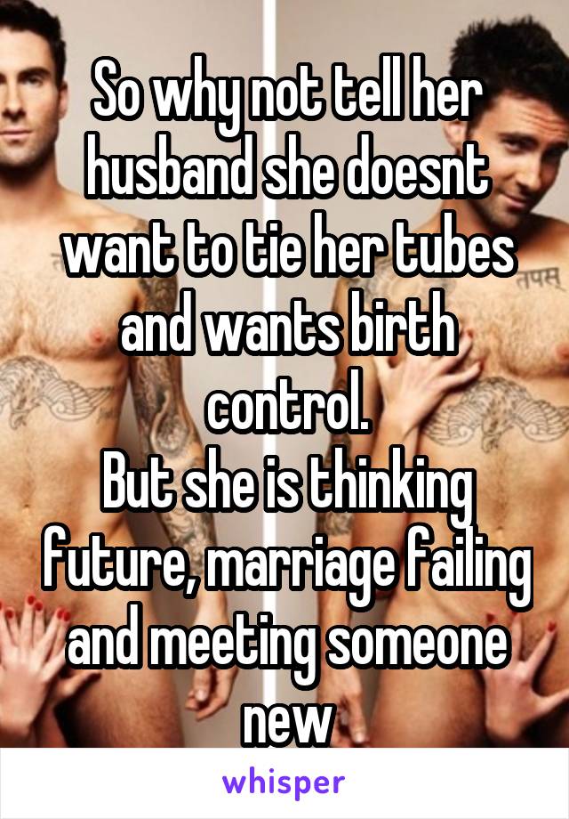 So why not tell her husband she doesnt want to tie her tubes and wants birth control.
But she is thinking future, marriage failing and meeting someone new