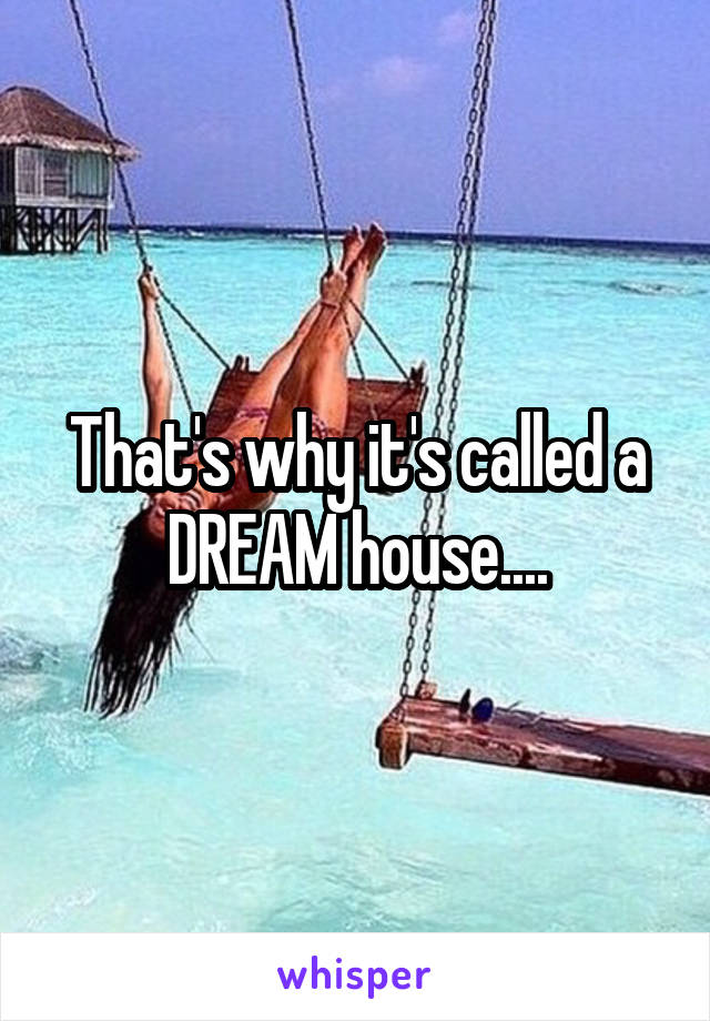 That's why it's called a DREAM house....