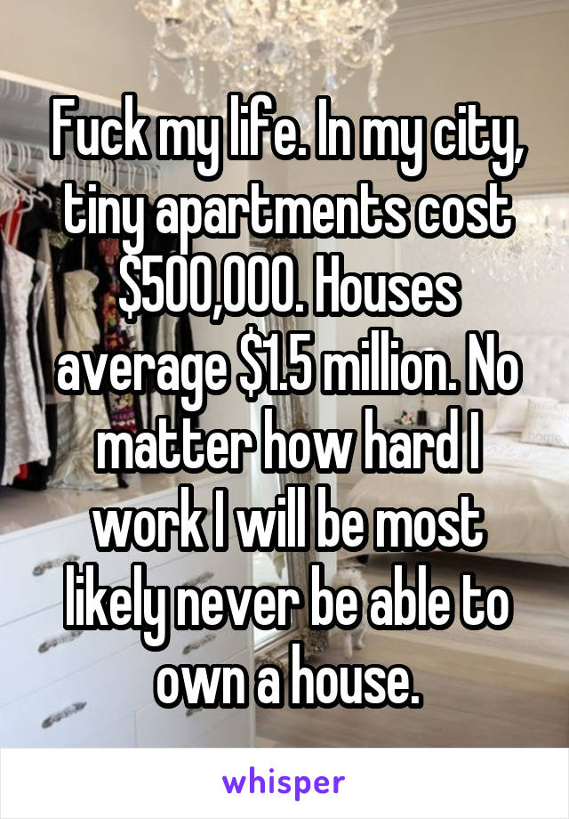 Fuck my life. In my city, tiny apartments cost $500,000. Houses average $1.5 million. No matter how hard I work I will be most likely never be able to own a house.