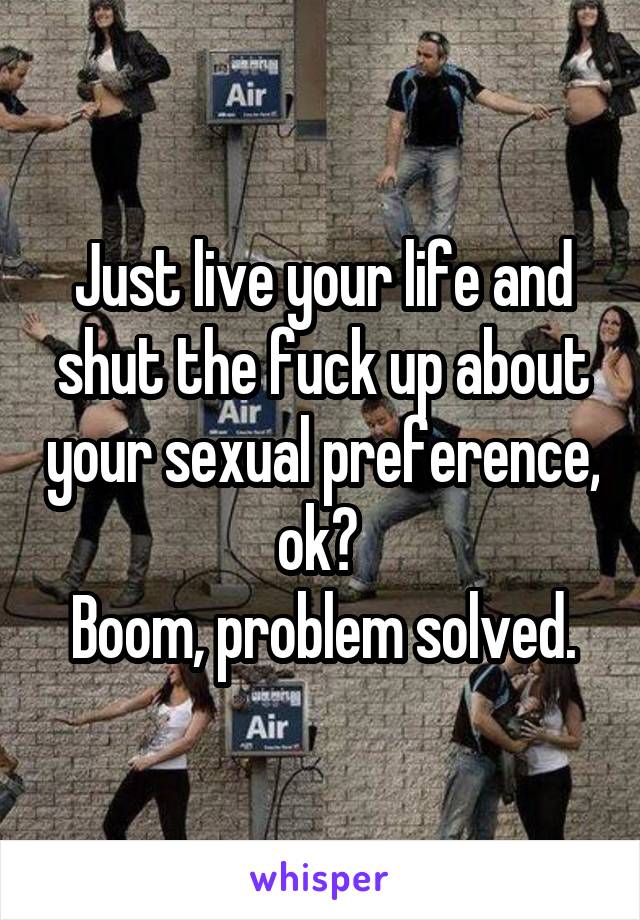 Just live your life and shut the fuck up about your sexual preference, ok? 
Boom, problem solved.