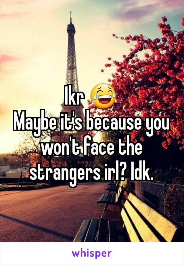 Ikr 😂
Maybe it's because you won't face the strangers irl? Idk.