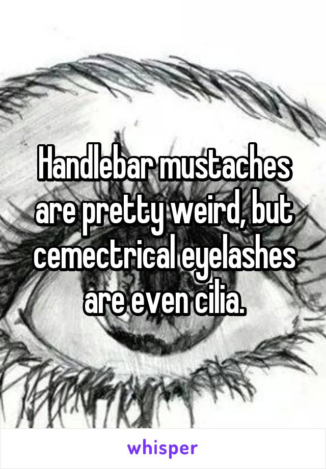 Handlebar mustaches are pretty weird, but cemectrical eyelashes are even cilia.