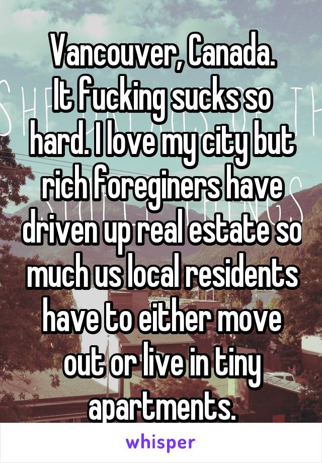 Vancouver, Canada.
It fucking sucks so hard. I love my city but rich foreginers have driven up real estate so much us local residents have to either move out or live in tiny apartments.