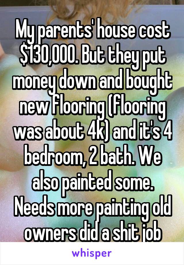 My parents' house cost $130,000. But they put money down and bought new flooring (flooring was about 4k) and it's 4 bedroom, 2 bath. We also painted some. Needs more painting old owners did a shit job