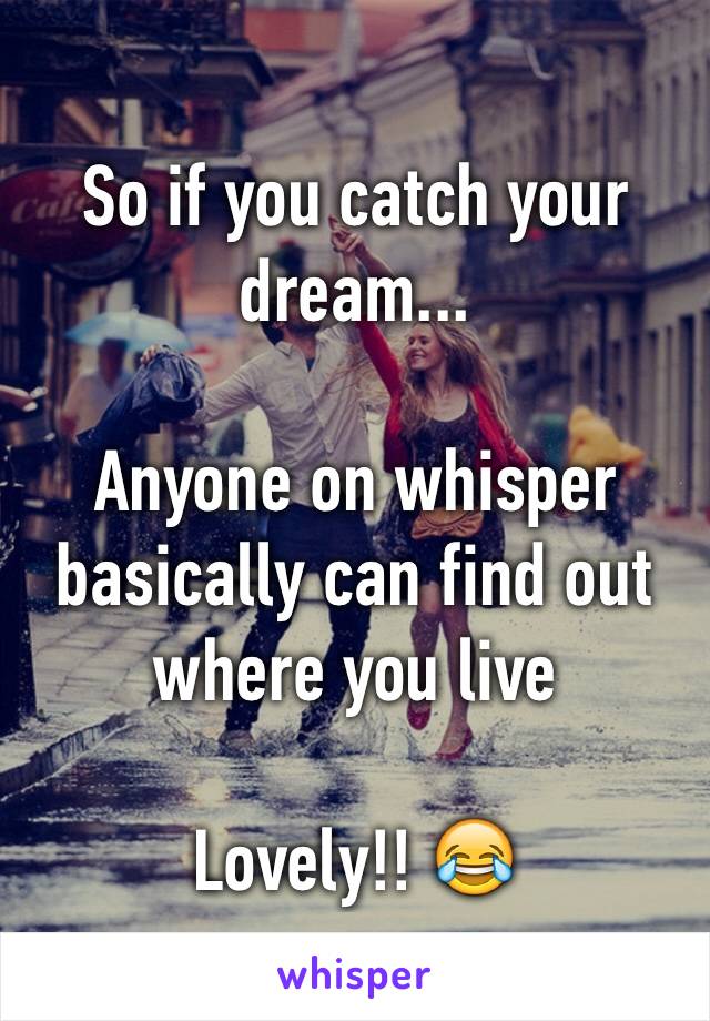 So if you catch your dream...

Anyone on whisper basically can find out where you live

Lovely!! 😂