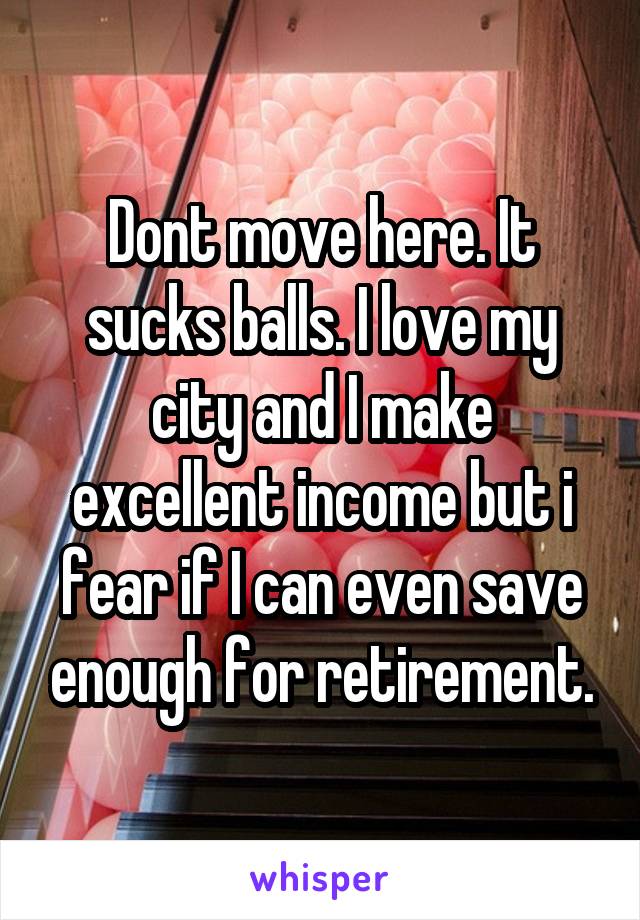 Dont move here. It sucks balls. I love my city and I make excellent income but i fear if I can even save enough for retirement.