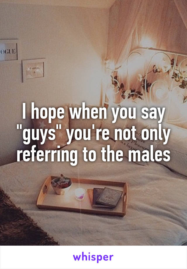 I hope when you say "guys" you're not only referring to the males