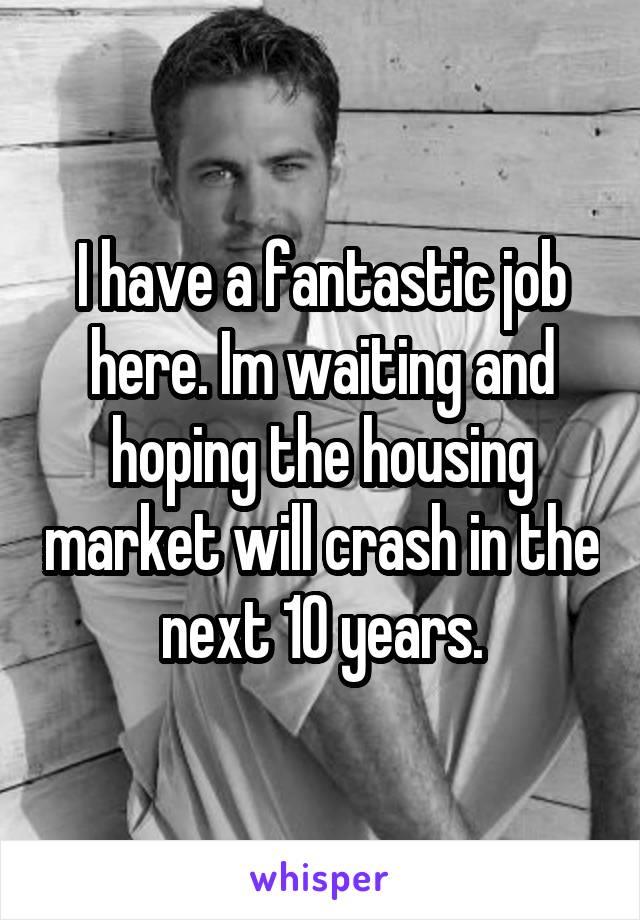 I have a fantastic job here. Im waiting and hoping the housing market will crash in the next 10 years.