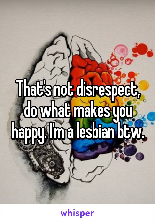 That's not disrespect, do what makes you happy. I'm a lesbian btw.