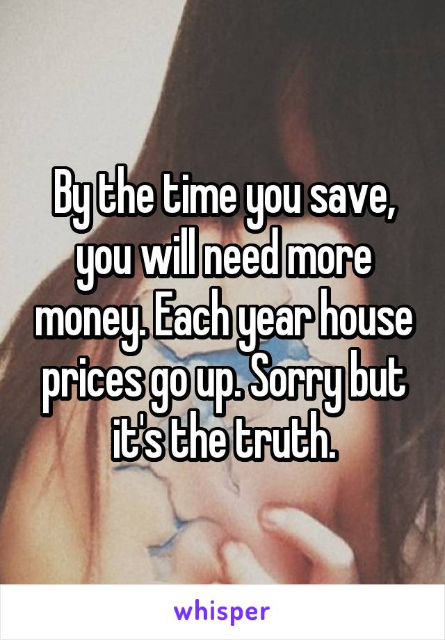 By the time you save, you will need more money. Each year house prices go up. Sorry but it's the truth.