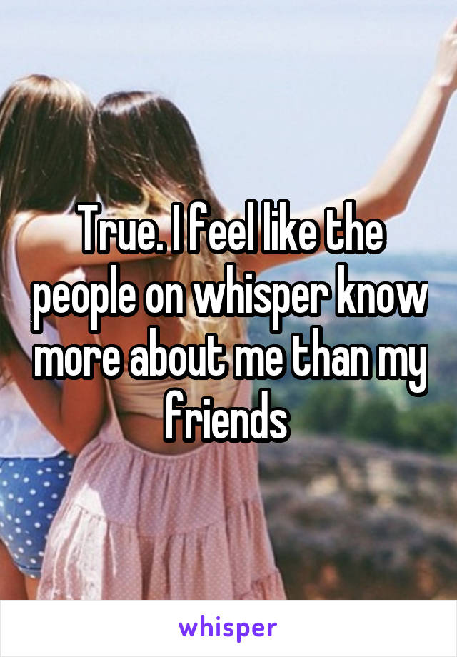 True. I feel like the people on whisper know more about me than my friends 