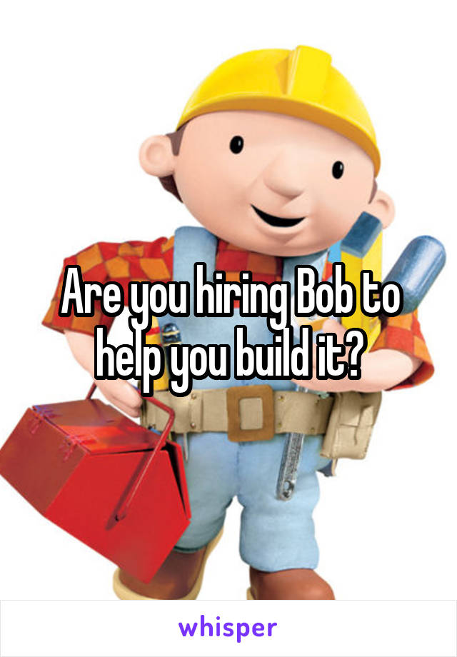 Are you hiring Bob to help you build it?