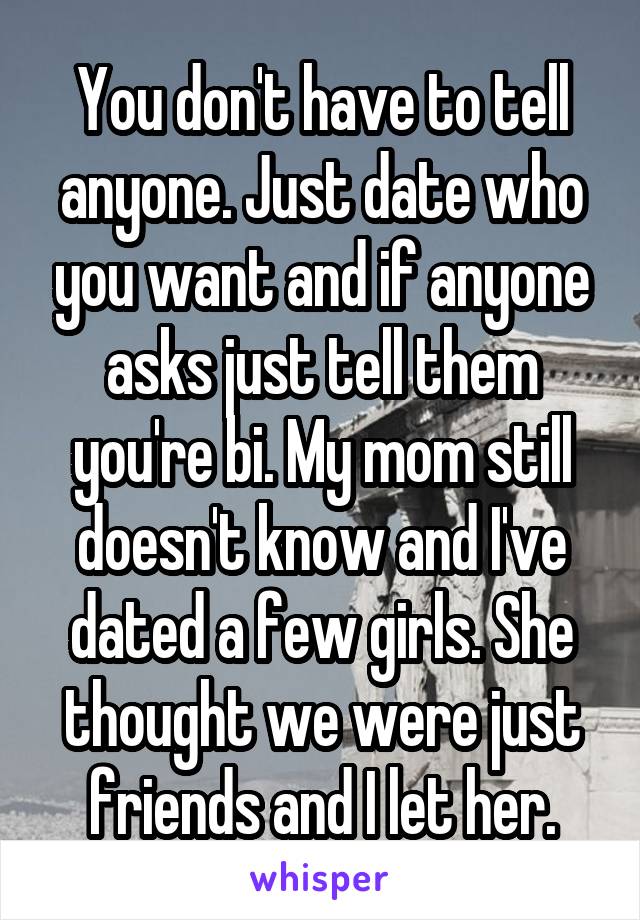 You don't have to tell anyone. Just date who you want and if anyone asks just tell them you're bi. My mom still doesn't know and I've dated a few girls. She thought we were just friends and I let her.