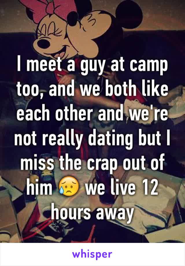 I meet a guy at camp too, and we both like each other and we're not really dating but I miss the crap out of him 😥 we live 12 hours away 