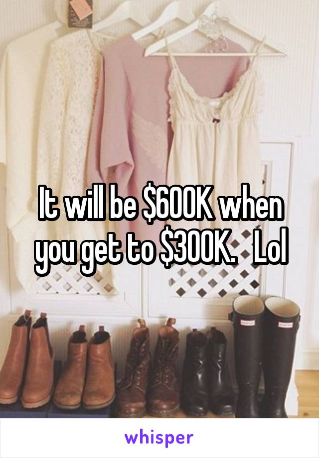 It will be $600K when you get to $300K.   Lol