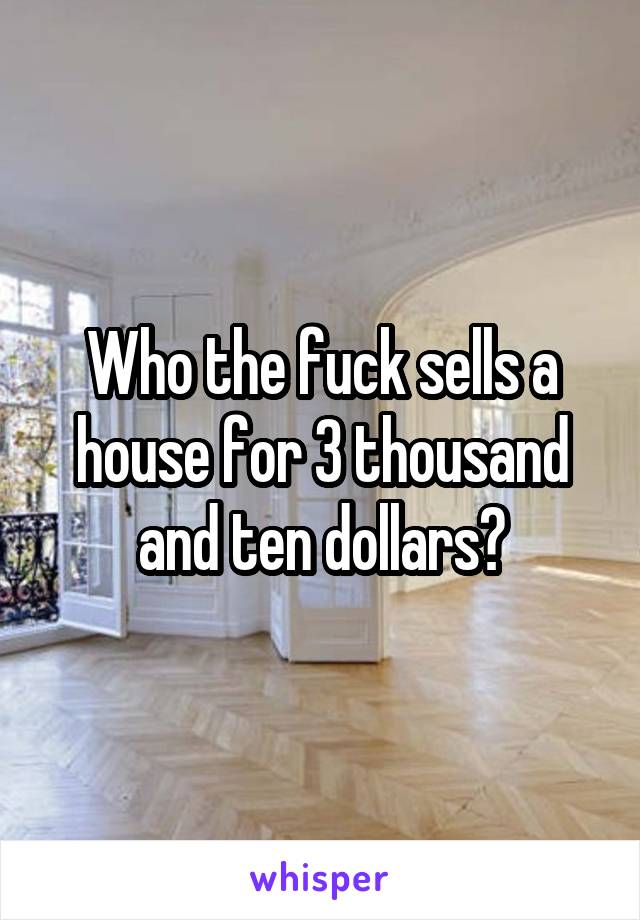 Who the fuck sells a house for 3 thousand and ten dollars?