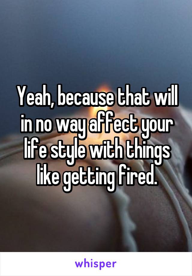 Yeah, because that will in no way affect your life style with things like getting fired.