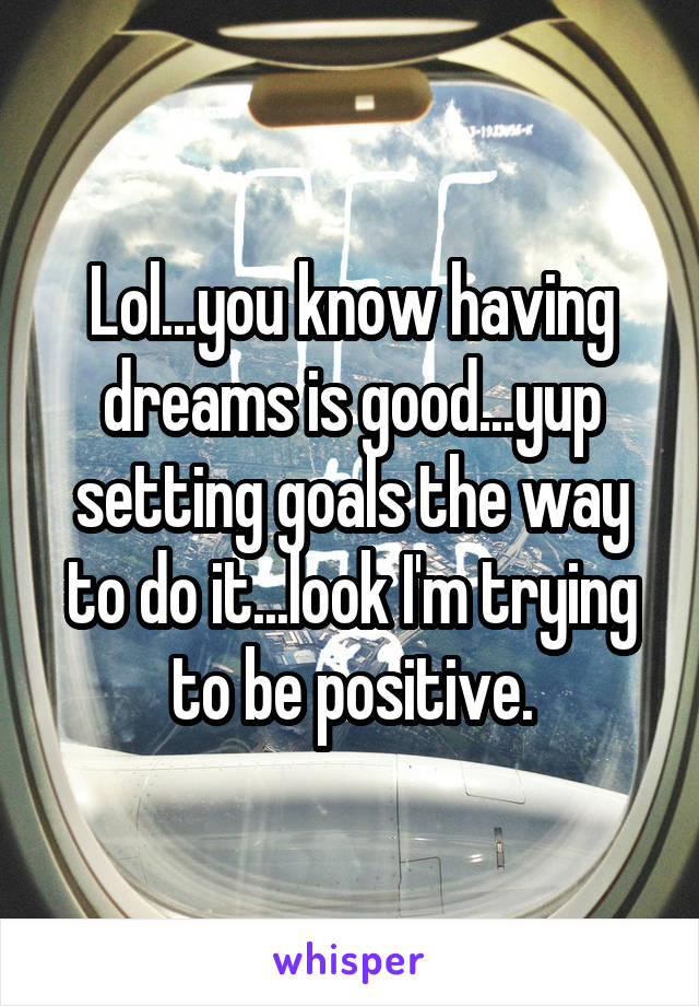 Lol...you know having dreams is good...yup setting goals the way to do it...look I'm trying to be positive.