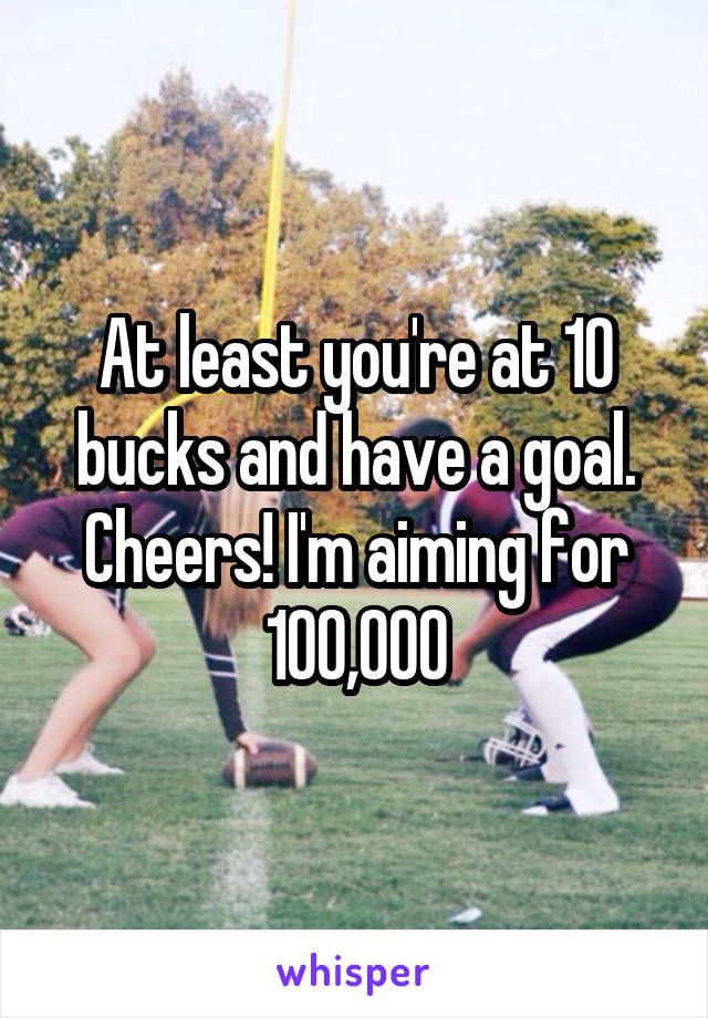 At least you're at 10 bucks and have a goal. Cheers! I'm aiming for 100,000