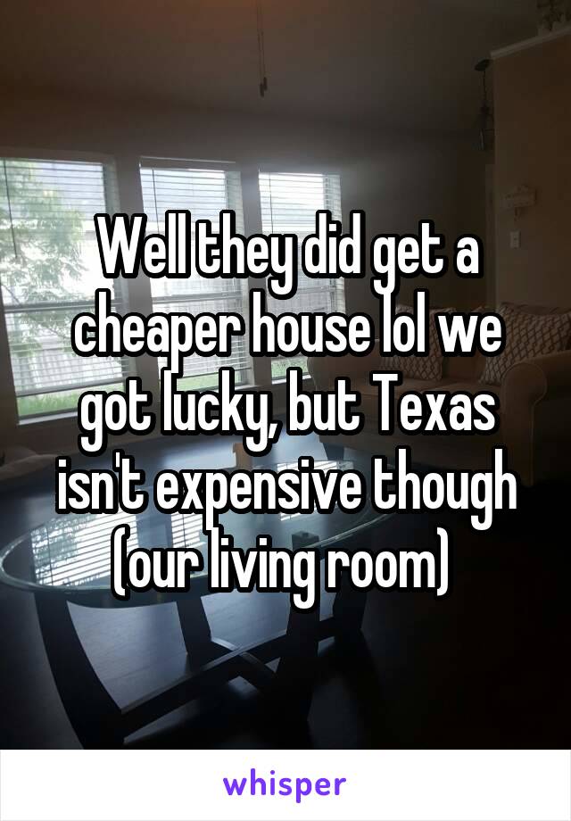 Well they did get a cheaper house lol we got lucky, but Texas isn't expensive though (our living room) 