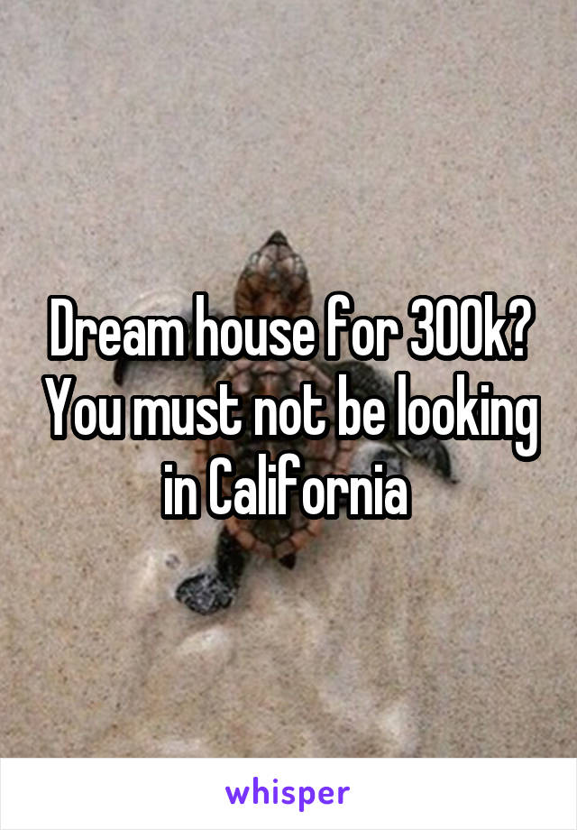 Dream house for 300k? You must not be looking in California 