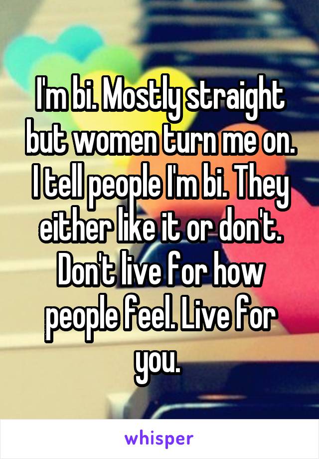 I'm bi. Mostly straight but women turn me on. I tell people I'm bi. They either like it or don't. Don't live for how people feel. Live for you. 