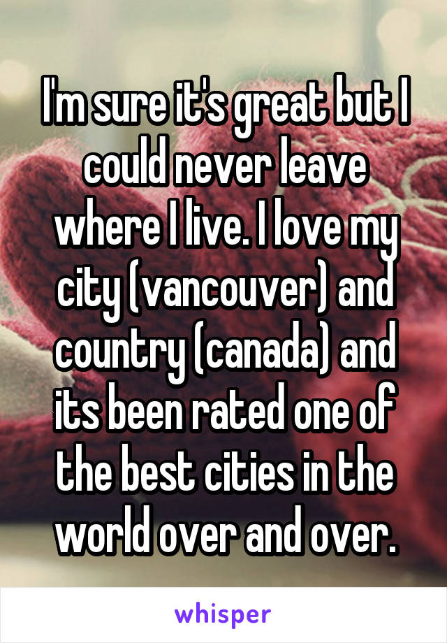 I'm sure it's great but I could never leave where I live. I love my city (vancouver) and country (canada) and its been rated one of the best cities in the world over and over.