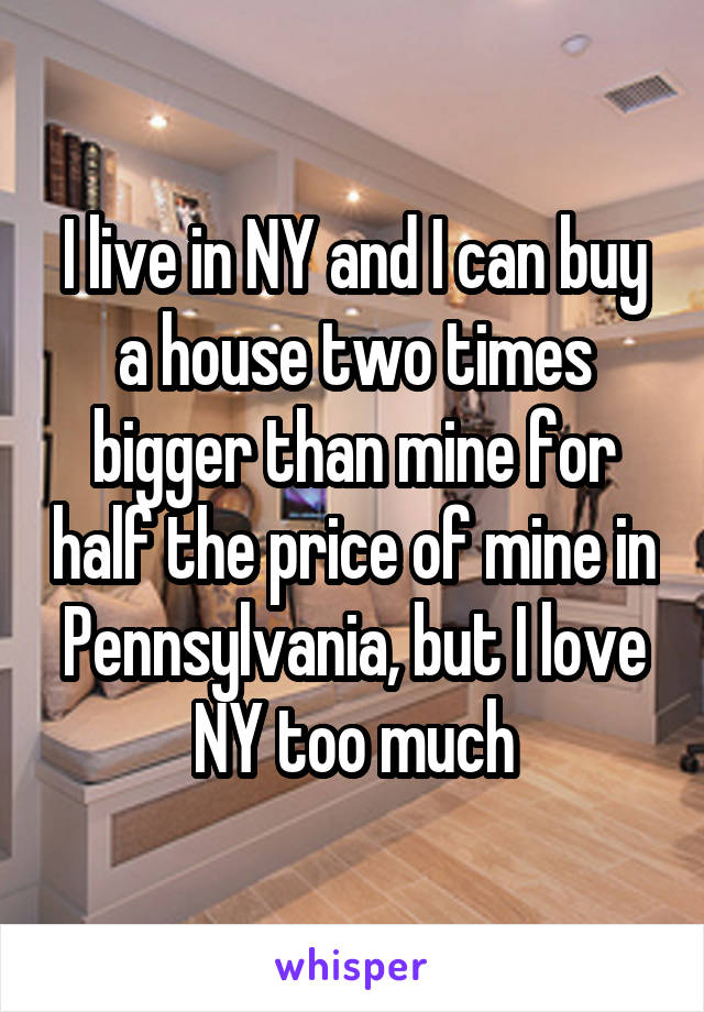 I live in NY and I can buy a house two times bigger than mine for half the price of mine in Pennsylvania, but I love NY too much