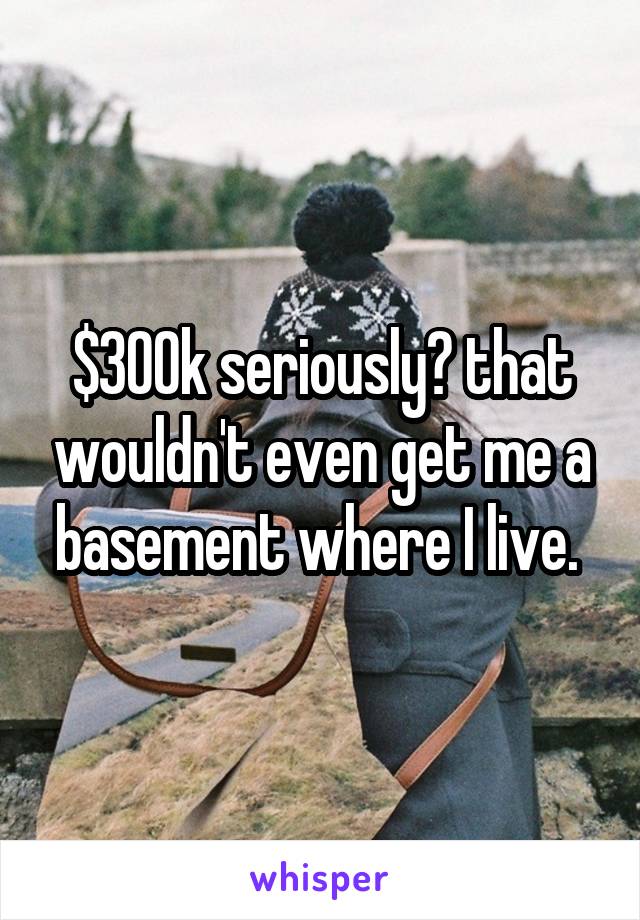 $300k seriously? that wouldn't even get me a basement where I live. 