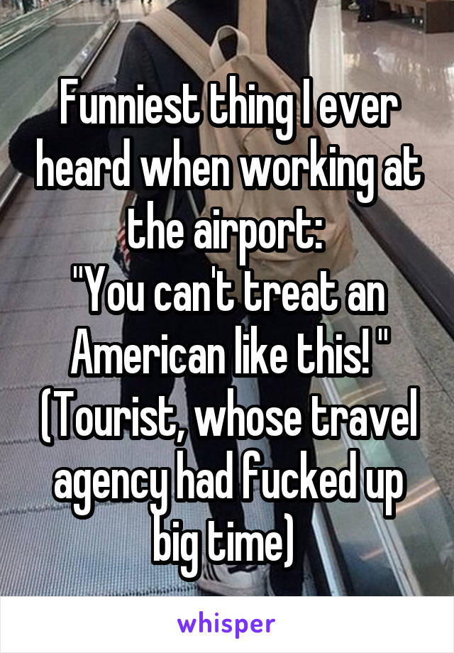 Funniest thing I ever heard when working at the airport: 
"You can't treat an American like this! "
(Tourist, whose travel agency had fucked up big time) 