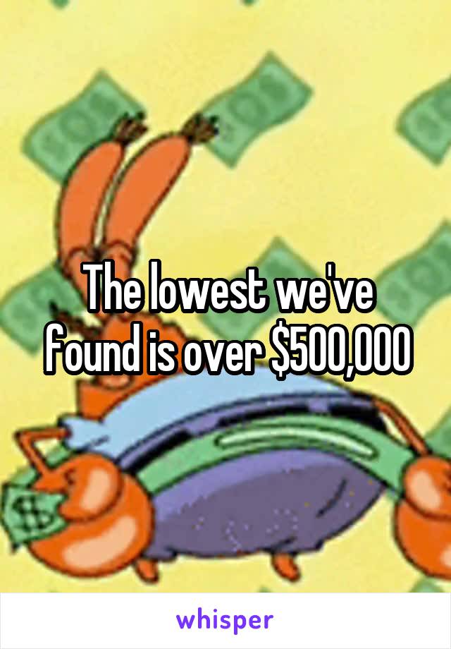 The lowest we've found is over $500,000