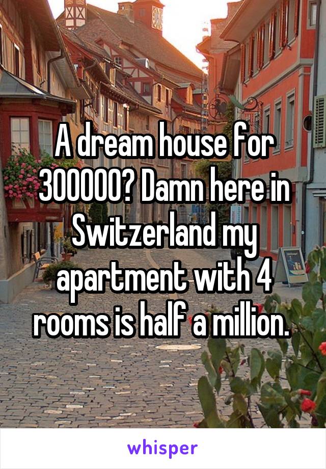 A dream house for 300000? Damn here in Switzerland my apartment with 4 rooms is half a million. 