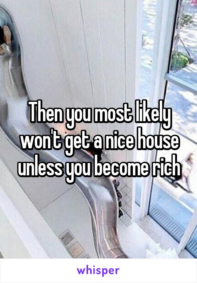 Then you most likely won't get a nice house unless you become rich