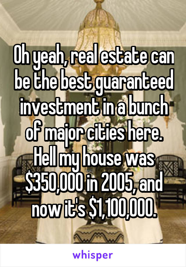 Oh yeah, real estate can be the best guaranteed investment in a bunch of major cities here.
Hell my house was $350,000 in 2005, and now it's $1,100,000.