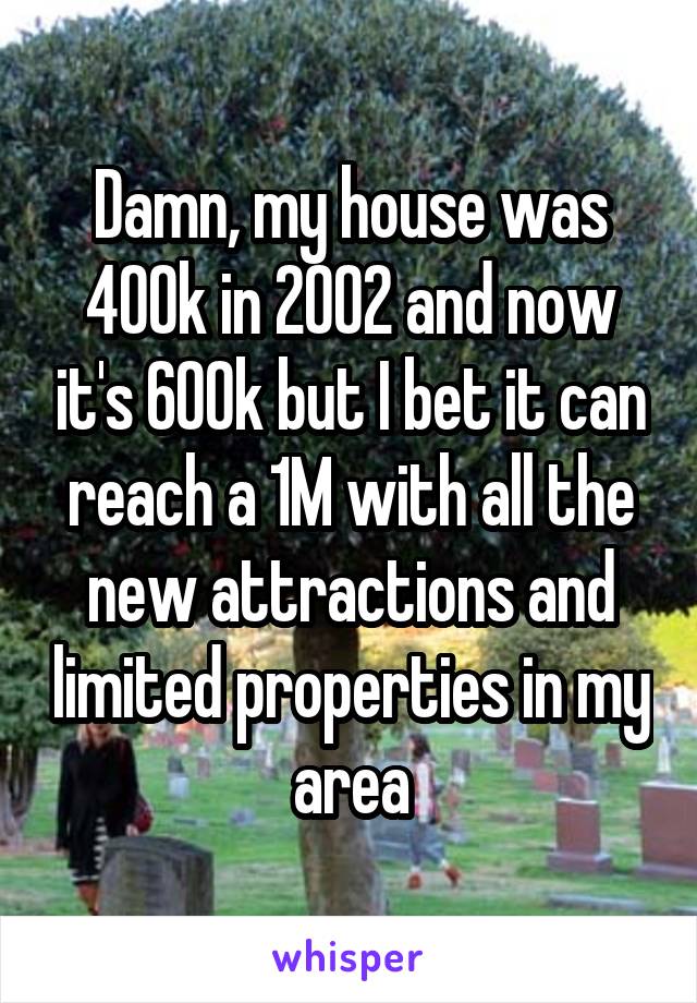 Damn, my house was 400k in 2002 and now it's 600k but I bet it can reach a 1M with all the new attractions and limited properties in my area