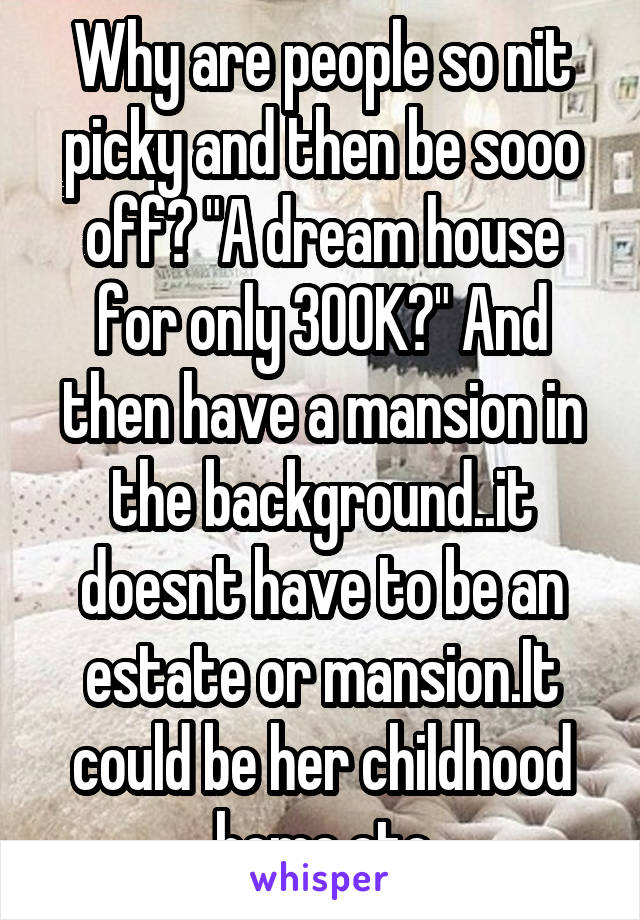 Why are people so nit picky and then be sooo off? "A dream house for only 300K?" And then have a mansion in the background..it doesnt have to be an estate or mansion.It could be her childhood home.etc