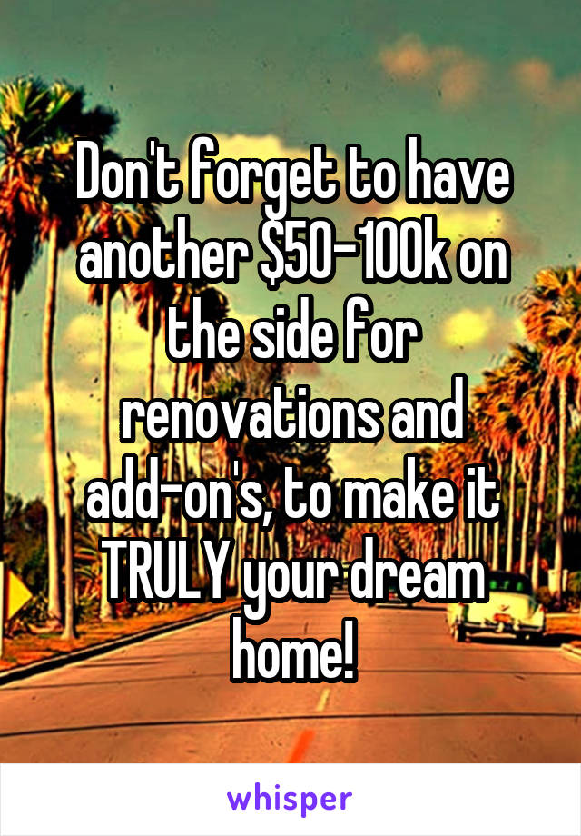 Don't forget to have another $50-100k on the side for renovations and add-on's, to make it TRULY your dream home!