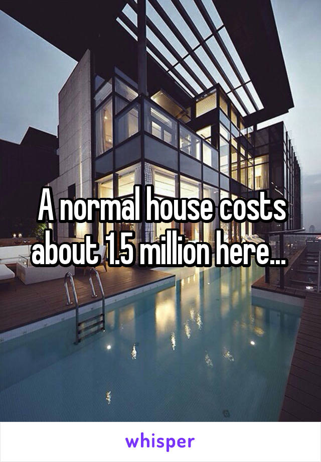 A normal house costs about 1.5 million here... 