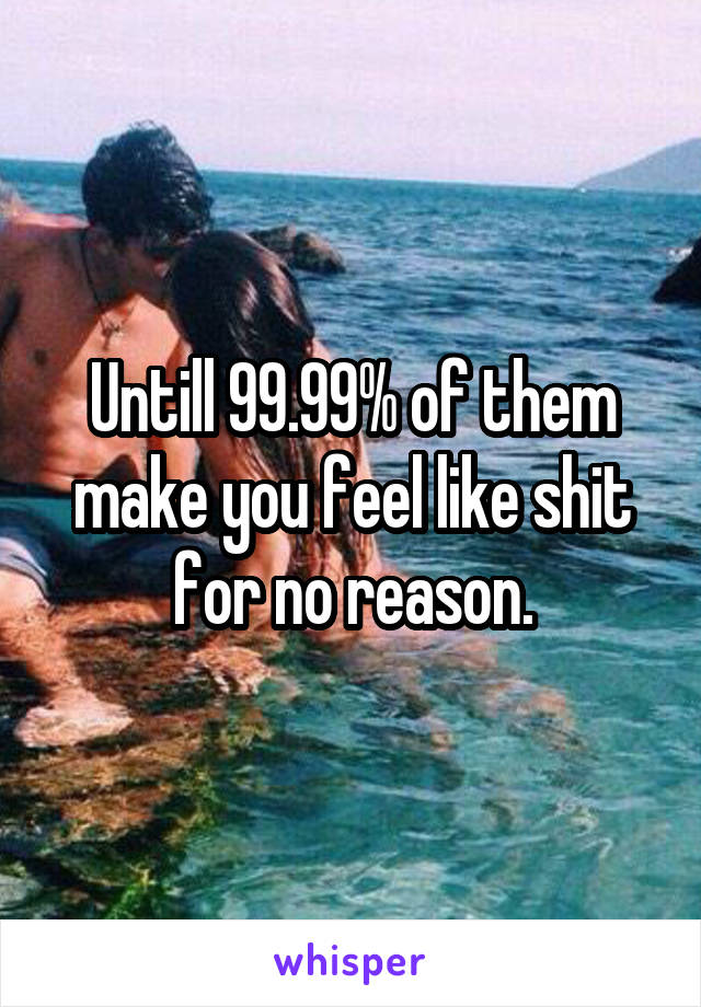 Untill 99.99% of them make you feel like shit for no reason.