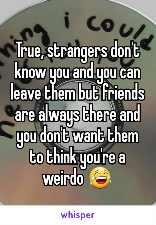 True, strangers don't know you and you can leave them but friends are always there and you don't want them to think you're a weirdo 😂