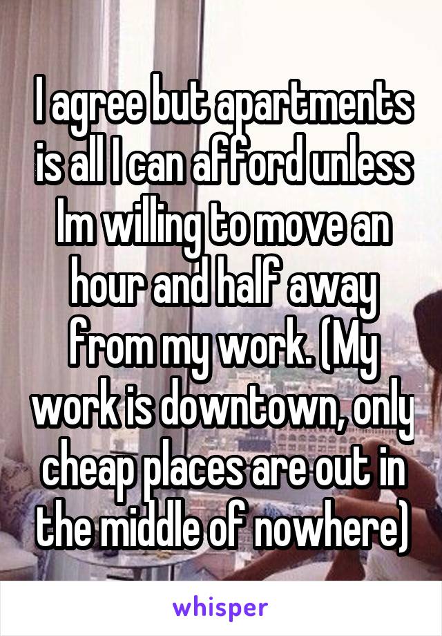 I agree but apartments is all I can afford unless Im willing to move an hour and half away from my work. (My work is downtown, only cheap places are out in the middle of nowhere)