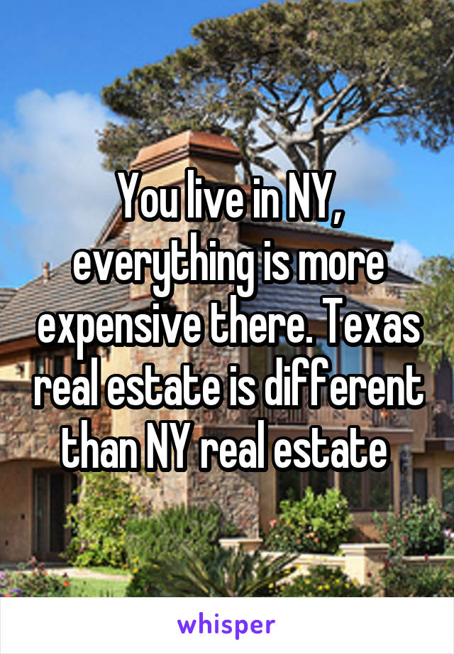 You live in NY, everything is more expensive there. Texas real estate is different than NY real estate 