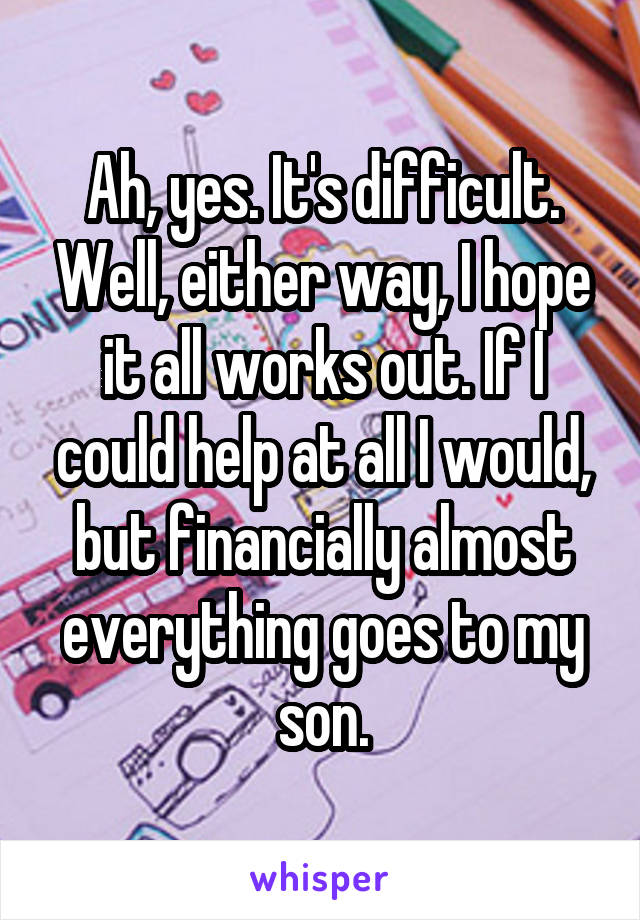 Ah, yes. It's difficult. Well, either way, I hope it all works out. If I could help at all I would, but financially almost everything goes to my son.