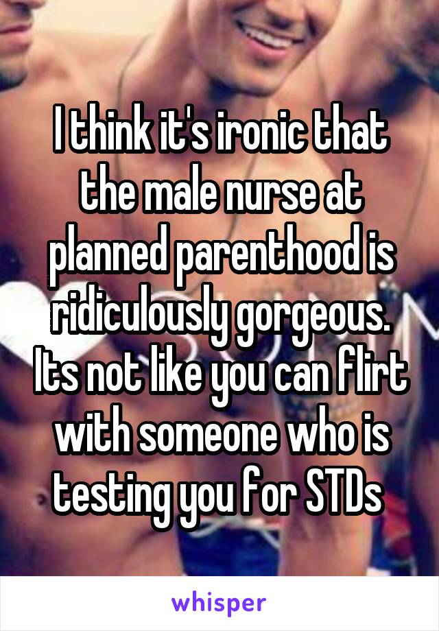 I think it's ironic that the male nurse at planned parenthood is ridiculously gorgeous. Its not like you can flirt with someone who is testing you for STDs 