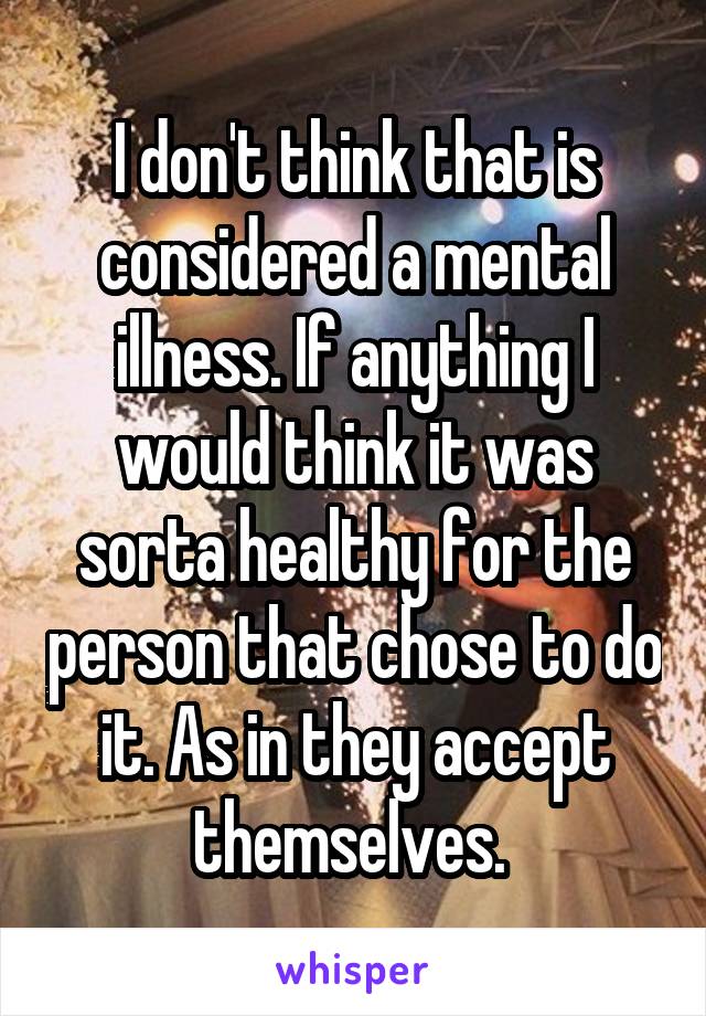 I don't think that is considered a mental illness. If anything I would think it was sorta healthy for the person that chose to do it. As in they accept themselves. 